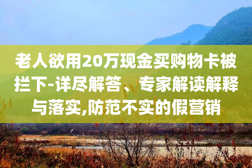 老人欲用20萬現(xiàn)金買購物卡被攔下-詳盡解答、專家解讀解釋與落實,防范不實的假營銷