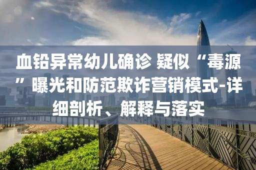 血鉛異常幼兒確診 疑似“毒源”曝光和防范欺詐營銷模式-詳細剖析、解釋與落實