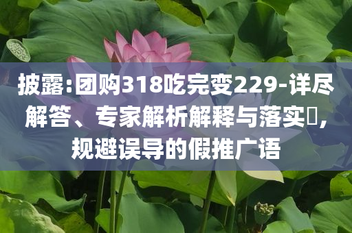 披露:團(tuán)購(gòu)318吃完變229-詳盡解答、專家解析解釋與落實(shí)?,規(guī)避誤導(dǎo)的假推廣語