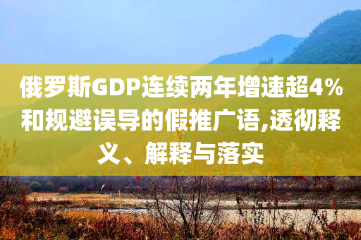 俄羅斯GDP連續(xù)兩年增速超4%和規(guī)避誤導的假推廣語,透徹釋義、解釋與落實