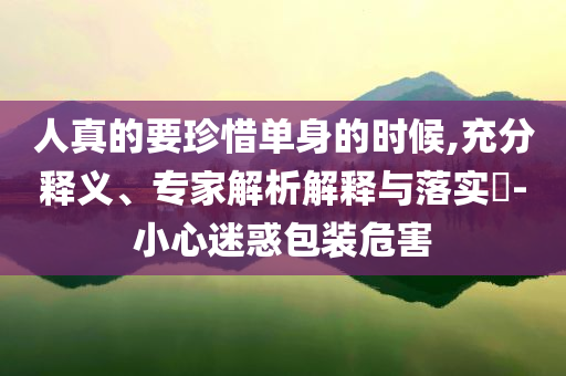 人真的要珍惜單身的時候,充分釋義、專家解析解釋與落實?-小心迷惑包裝危害