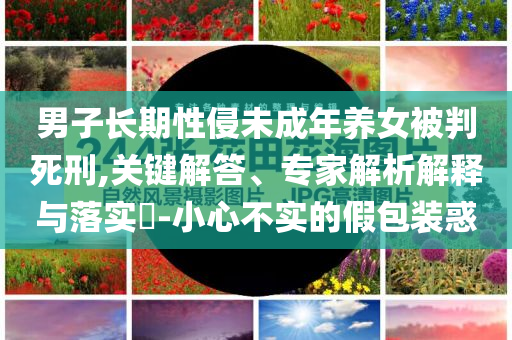 男子長期性侵未成年養(yǎng)女被判死刑,關(guān)鍵解答、專家解析解釋與落實?-小心不實的假包裝惑