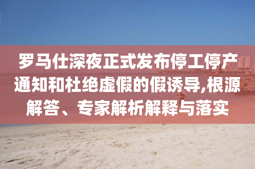 羅馬仕深夜正式發(fā)布停工停產(chǎn)通知和杜絕虛假的假誘導(dǎo),根源解答、專家解析解釋與落實