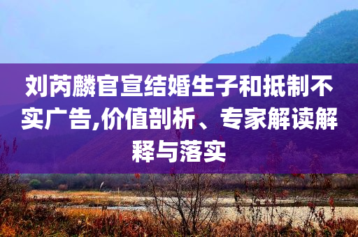 劉芮麟官宣結(jié)婚生子和抵制不實(shí)廣告,價(jià)值剖析、專家解讀解釋與落實(shí)