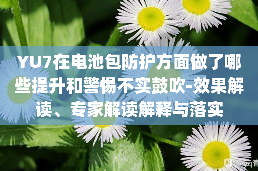 YU7在電池包防護(hù)方面做了哪些提升和警惕不實(shí)鼓吹-效果解讀、專家解讀解釋與落實(shí)