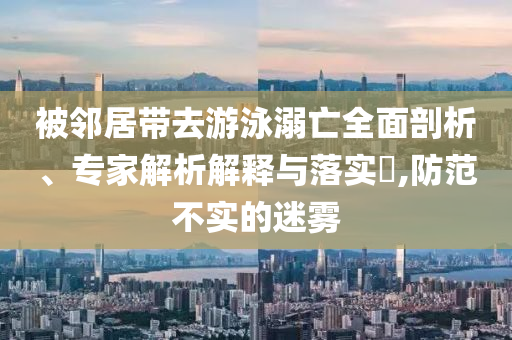被鄰居帶去游泳溺亡全面剖析、專家解析解釋與落實(shí)?,防范不實(shí)的迷霧