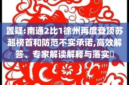 置疑:南通2比1徐州再度登頂蘇超榜首和防范不實(shí)承諾,高效解答、專家解讀解釋與落實(shí)?