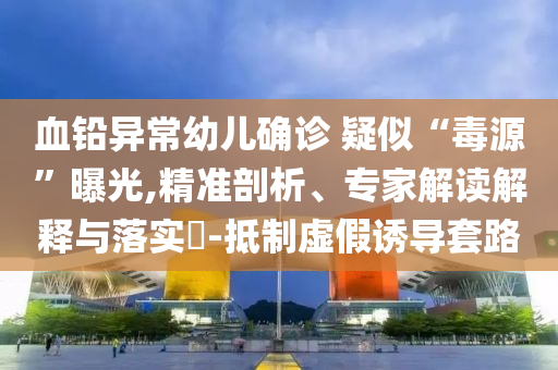 血鉛異常幼兒確診 疑似“毒源”曝光,精準(zhǔn)剖析、專家解讀解釋與落實(shí)?-抵制虛假誘導(dǎo)套路