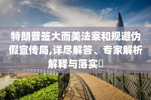 特朗普簽大而美法案和規(guī)避偽假宣傳局,詳盡解答、專家解析解釋與落實?