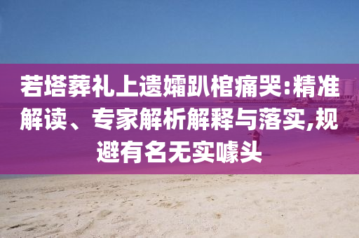 若塔葬禮上遺孀趴棺痛哭:精準(zhǔn)解讀、專家解析解釋與落實(shí),規(guī)避有名無實(shí)噱頭