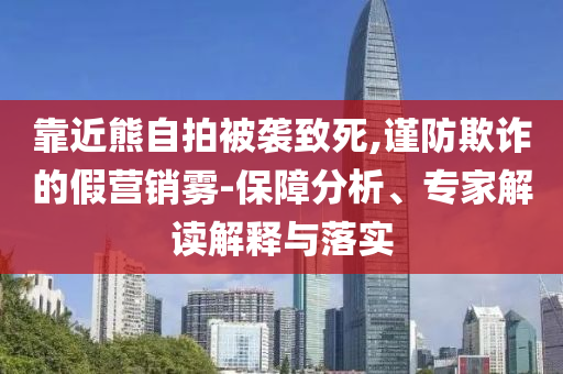 靠近熊自拍被襲致死,謹(jǐn)防欺詐的假營(yíng)銷霧-保障分析、專家解讀解釋與落實(shí)