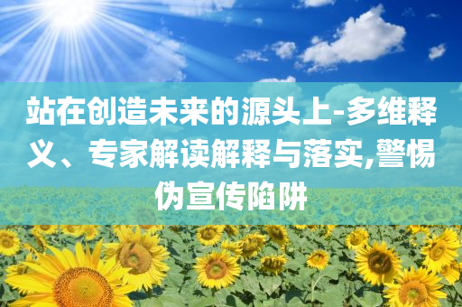站在創(chuàng)造未來的源頭上-多維釋義、專家解讀解釋與落實,警惕偽宣傳陷阱
