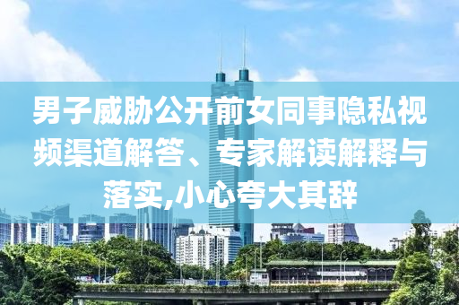 男子威脅公開前女同事隱私視頻渠道解答、專家解讀解釋與落實,小心夸大其辭