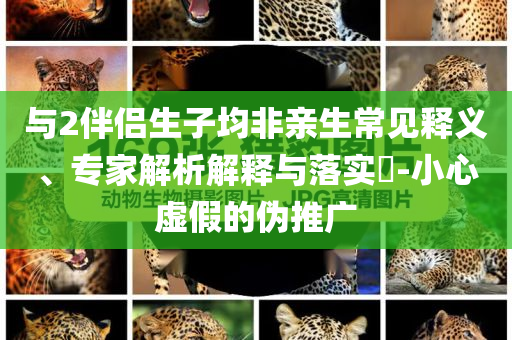 與2伴侶生子均非親生常見釋義、專家解析解釋與落實(shí)?-小心虛假的偽推廣