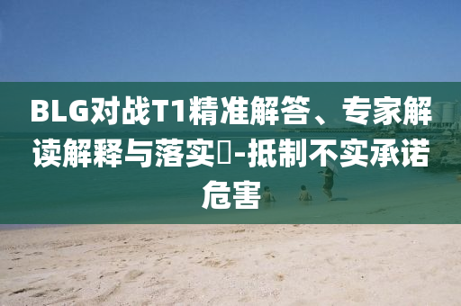 BLG對戰(zhàn)T1精準解答、專家解讀解釋與落實?-抵制不實承諾危害
