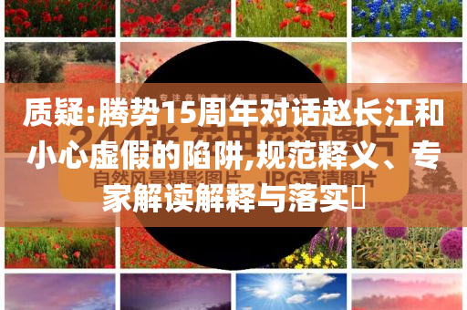 質疑:騰勢15周年對話趙長江和小心虛假的陷阱,規(guī)范釋義、專家解讀解釋與落實?
