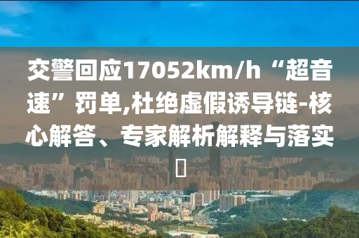 交警回應17052km/h“超音速”罰單,杜絕虛假誘導鏈-核心解答、專家解析解釋與落實?