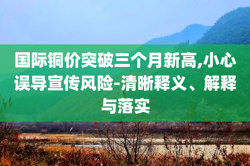 國際銅價(jià)突破三個(gè)月新高,小心誤導(dǎo)宣傳風(fēng)險(xiǎn)-清晰釋義、解釋與落實(shí)