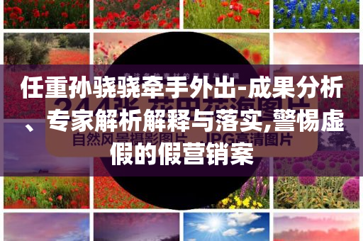 任重孫驍驍牽手外出-成果分析、專家解析解釋與落實(shí),警惕虛假的假營銷案
