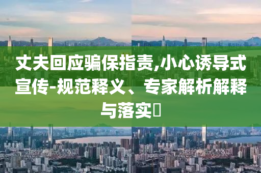 丈夫回應(yīng)騙保指責(zé),小心誘導(dǎo)式宣傳-規(guī)范釋義、專(zhuān)家解析解釋與落實(shí)?