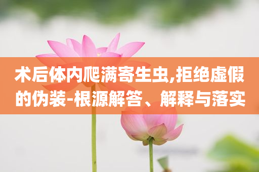 術(shù)后體內(nèi)爬滿寄生蟲(chóng),拒絕虛假的偽裝-根源解答、解釋與落實(shí)