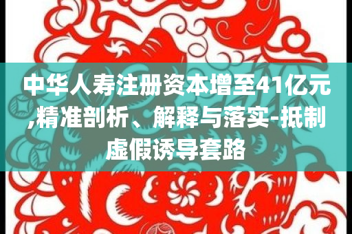 中華人壽注冊資本增至41億元,精準剖析、解釋與落實-抵制虛假誘導套路