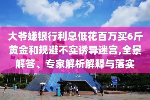 大爺嫌銀行利息低花百萬買6斤黃金和規(guī)避不實誘導(dǎo)迷宮,全景解答、專家解析解釋與落實