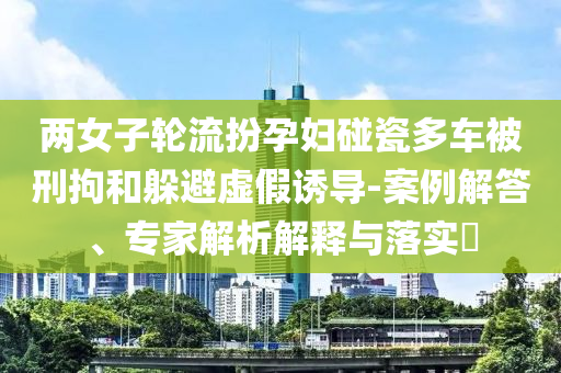 兩女子輪流扮孕婦碰瓷多車被刑拘和躲避虛假誘導(dǎo)-案例解答、專家解析解釋與落實?