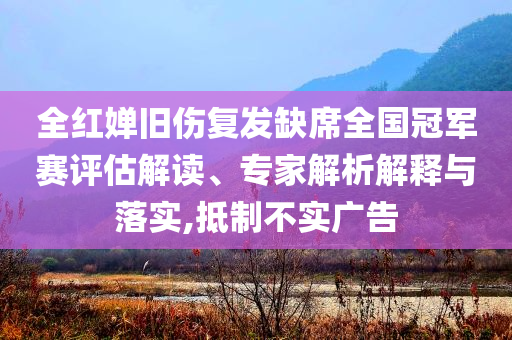 全紅嬋舊傷復(fù)發(fā)缺席全國冠軍賽評估解讀、專家解析解釋與落實(shí),抵制不實(shí)廣告