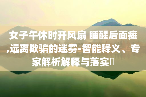 女子午休時開風(fēng)扇 睡醒后面癱,遠(yuǎn)離欺騙的迷霧-智能釋義、專家解析解釋與落實?
