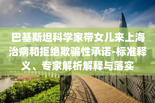 巴基斯坦科學(xué)家?guī)畠簛砩虾Ｖ尾『途芙^欺騙性承諾-標(biāo)準(zhǔn)釋義、專家解析解釋與落實