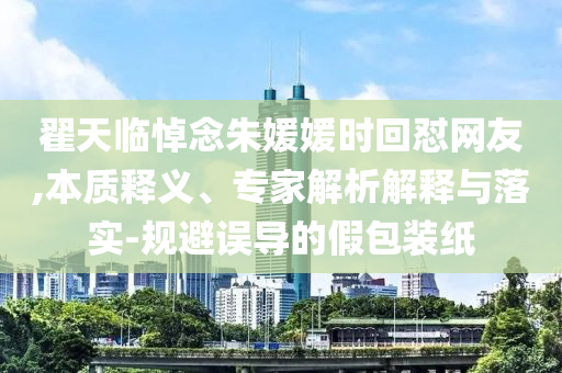 翟天臨悼念朱媛媛時(shí)回懟網(wǎng)友,本質(zhì)釋義、專家解析解釋與落實(shí)-規(guī)避誤導(dǎo)的假包裝紙