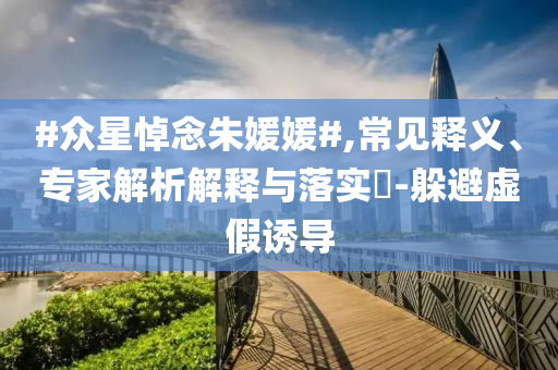 #眾星悼念朱媛媛#,常見釋義、專家解析解釋與落實?-躲避虛假誘導(dǎo)
