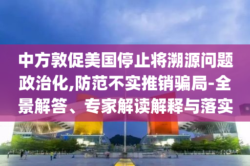 中方敦促美國(guó)停止將溯源問(wèn)題政治化,防范不實(shí)推銷騙局-全景解答、專家解讀解釋與落實(shí)