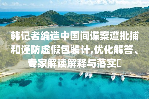 韓記者編造中國間諜案遭批捕和謹(jǐn)防虛假包裝計(jì),優(yōu)化解答、專家解讀解釋與落實(shí)?