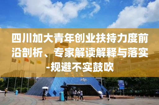 四川加大青年創(chuàng)業(yè)扶持力度前沿剖析、專家解讀解釋與落實(shí)-規(guī)避不實(shí)鼓吹