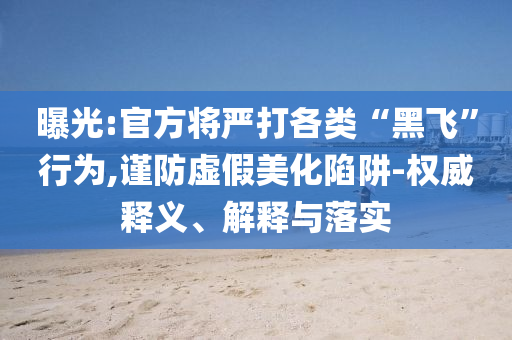 曝光:官方將嚴(yán)打各類“黑飛”行為,謹(jǐn)防虛假美化陷阱-權(quán)威釋義、解釋與落實(shí)