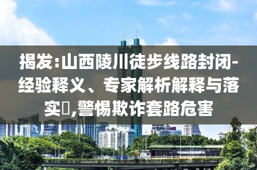 揭發(fā):山西陵川徒步線路封閉-經(jīng)驗釋義、專家解析解釋與落實?,警惕欺詐套路危害