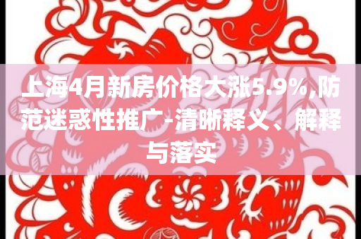 上海4月新房價格大漲5.9%,防范迷惑性推廣-清晰釋義、解釋與落實