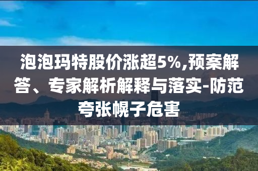 泡泡瑪特股價漲超5%,預(yù)案解答、專家解析解釋與落實-防范夸張幌子危害