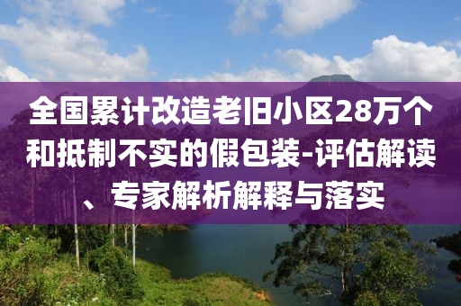 全國累計(jì)改造老舊小區(qū)28萬個(gè)和抵制不實(shí)的假包裝-評(píng)估解讀、專家解析解釋與落實(shí)
