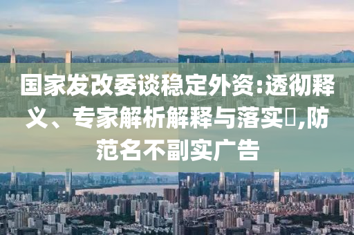 國家發(fā)改委談穩(wěn)定外資:透徹釋義、專家解析解釋與落實(shí)?,防范名不副實(shí)廣告