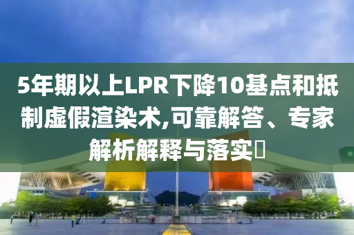 5年期以上LPR下降10基點(diǎn)和抵制虛假渲染術(shù),可靠解答、專家解析解釋與落實(shí)?