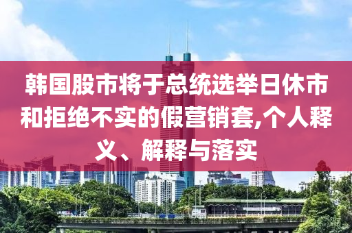 韓國股市將于總統(tǒng)選舉日休市和拒絕不實(shí)的假營銷套,個人釋義、解釋與落實(shí)