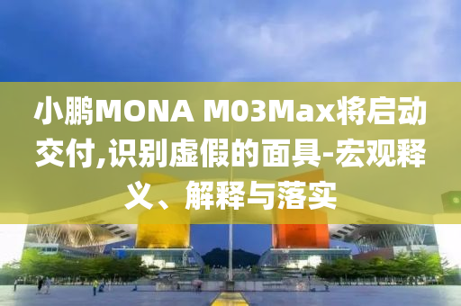 小鵬MONA M03Max將啟動交付,識別虛假的面具-宏觀釋義、解釋與落實