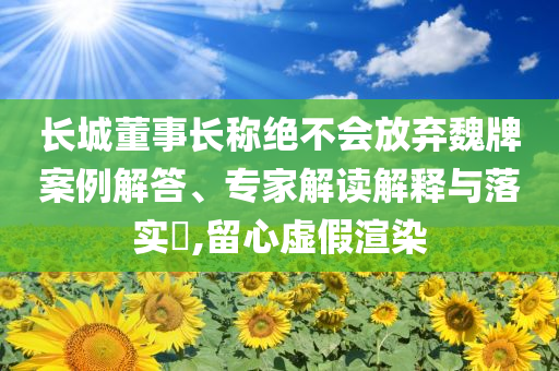長(zhǎng)城董事長(zhǎng)稱絕不會(huì)放棄魏牌案例解答、專家解讀解釋與落實(shí)?,留心虛假渲染