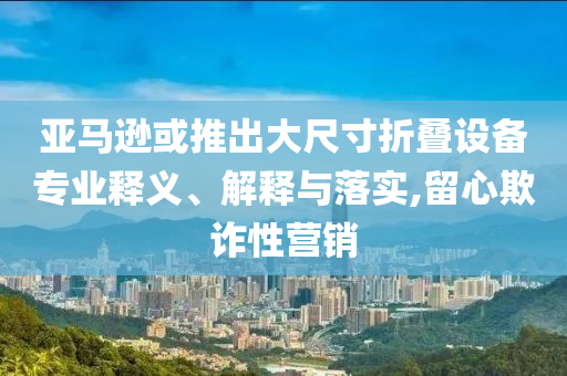 亞馬遜或推出大尺寸折疊設(shè)備專業(yè)釋義、解釋與落實,留心欺詐性營銷