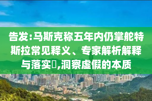 告發(fā):馬斯克稱五年內(nèi)仍掌舵特斯拉常見釋義、專家解析解釋與落實(shí)?,洞察虛假的本質(zhì)