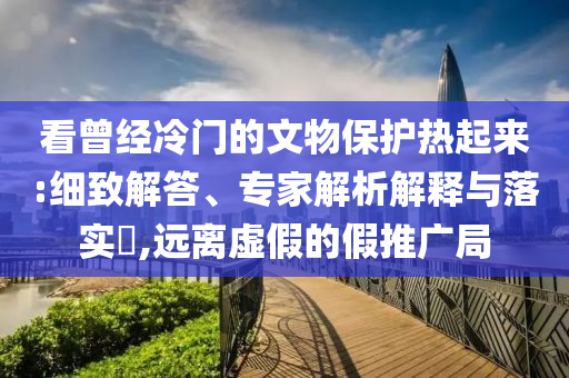 看曾經(jīng)冷門的文物保護熱起來:細(xì)致解答、專家解析解釋與落實?,遠(yuǎn)離虛假的假推廣局