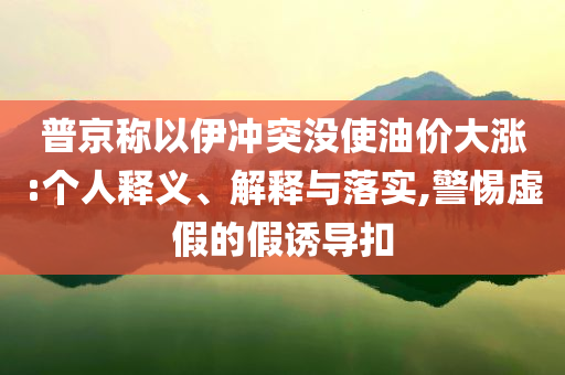 普京稱以伊沖突沒(méi)使油價(jià)大漲:個(gè)人釋義、解釋與落實(shí),警惕虛假的假誘導(dǎo)扣